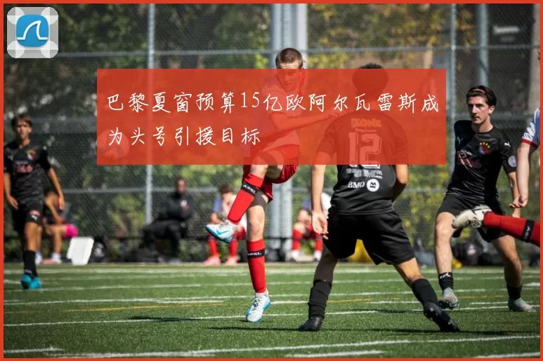 巴黎夏窗预算15亿欧阿尔瓦雷斯成为头号引援目标