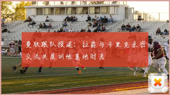 曼联跟队报道：拉爵与卡里克亲密交流共度训练基地时光