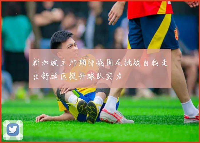 新加坡主帅期待战国足挑战自我走出舒适区提升球队实力