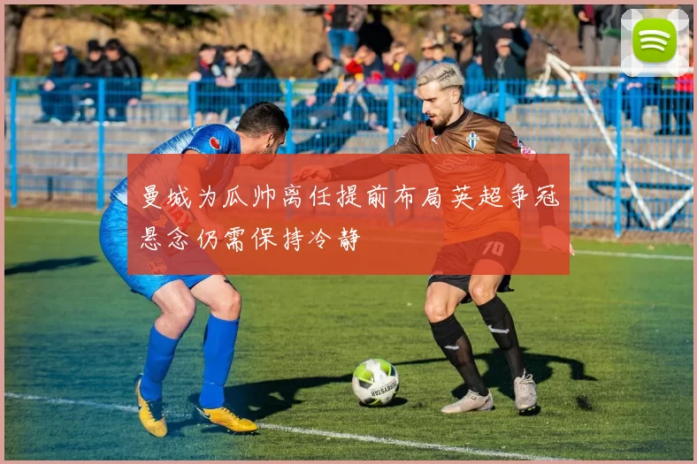 曼城为瓜帅离任提前布局英超争冠悬念仍需保持冷静
