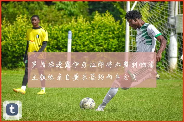 罗马诺透露伊劳拉即将加盟利物浦主教练亲自要求签约两年合同