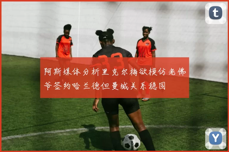 阿斯媒体分析里克尔梅欲模仿老佛爷签约哈兰德但曼城关系稳固