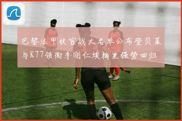 巴黎法甲收官战大名单公布登贝莱与K77领衔李刚仁埃梅里强势回归