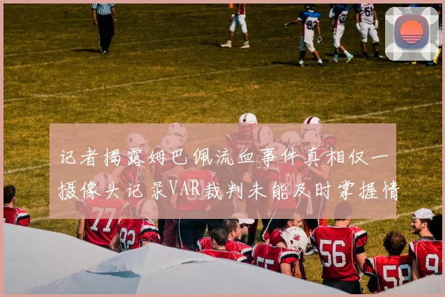 记者揭露姆巴佩流血事件真相仅一摄像头记录VAR裁判未能及时掌握情况