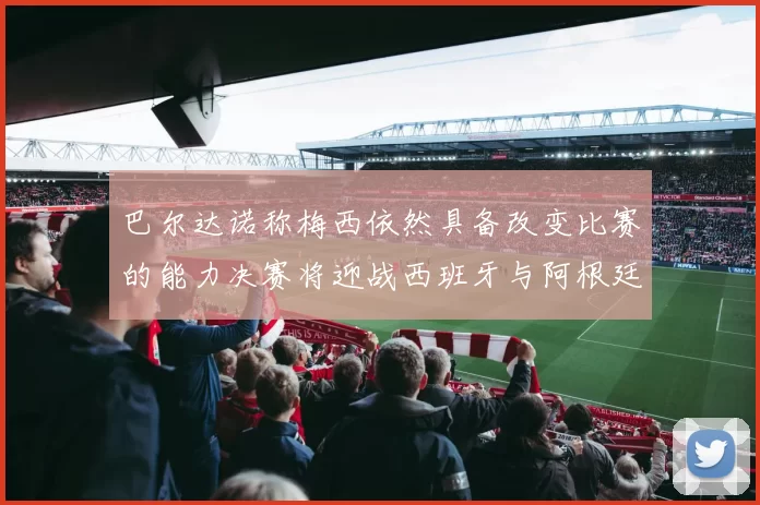 巴尔达诺称梅西依然具备改变比赛的能力决赛将迎战西班牙与阿根廷