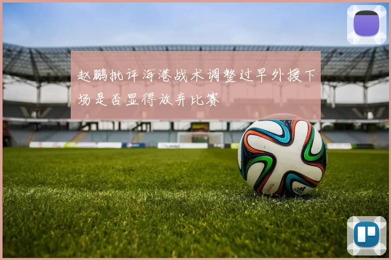 赵鹏批评海港战术调整过早外援下场是否显得放弃比赛