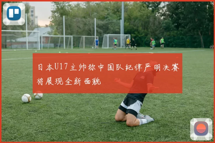 日本U17主帅称中国队纪律严明决赛将展现全新面貌