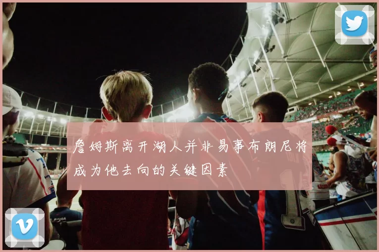 詹姆斯离开湖人并非易事布朗尼将成为他去向的关键因素