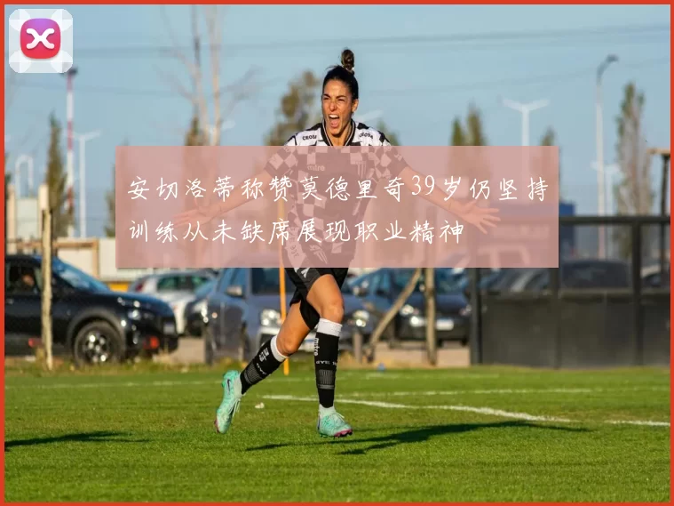 安切洛蒂称赞莫德里奇39岁仍坚持训练从未缺席展现职业精神