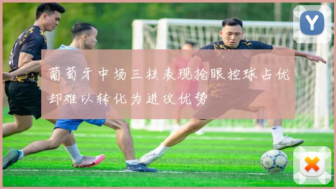 葡萄牙中场三核表现抢眼控球占优却难以转化为进攻优势