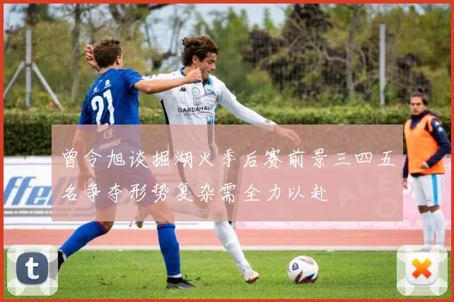 曾令旭谈掘湖火季后赛前景三四五名争夺形势复杂需全力以赴