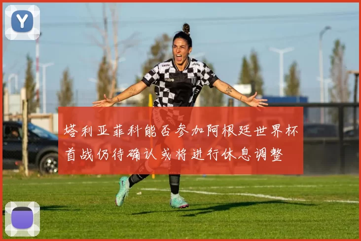 塔利亚菲科能否参加阿根廷世界杯首战仍待确认或将进行休息调整