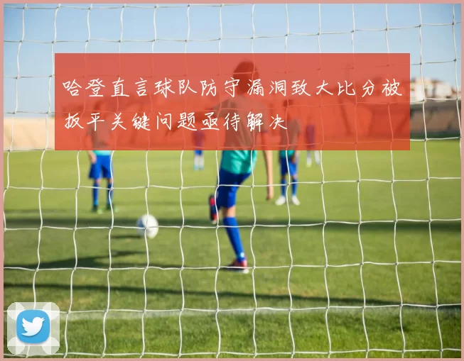 哈登直言球队防守漏洞致大比分被扳平关键问题亟待解决
