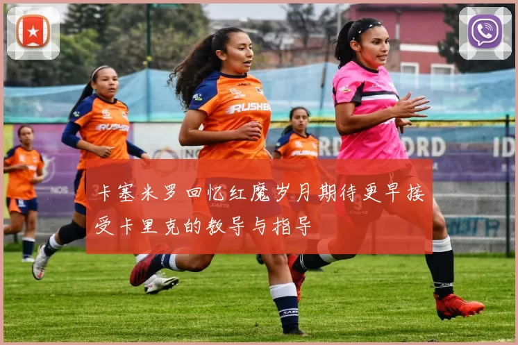 卡塞米罗回忆红魔岁月期待更早接受卡里克的教导与指导
