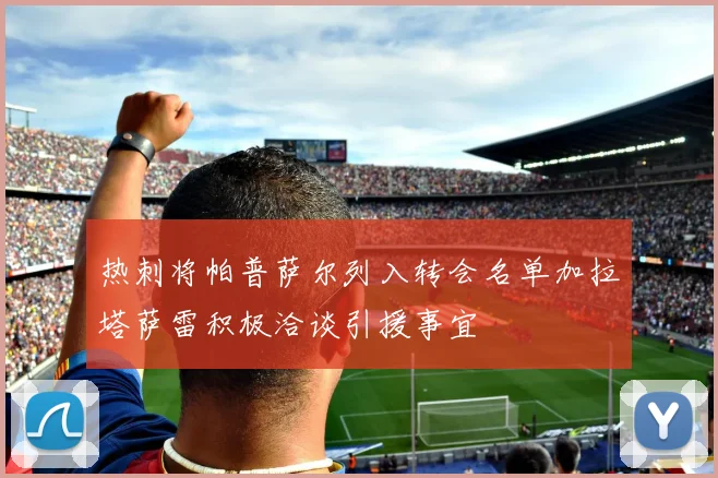 热刺将帕普萨尔列入转会名单加拉塔萨雷积极洽谈引援事宜